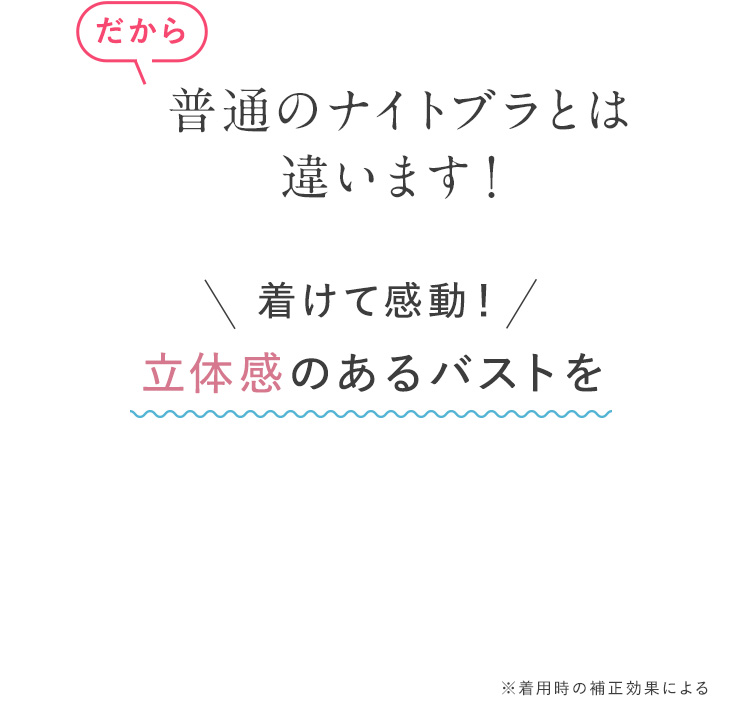 だから 普通のナイトブラとは違います！ 着けて感動！ 立体感のあるバストを ※着用時の補正効果による