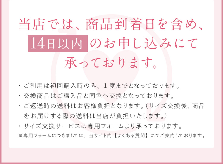 当店では、 商品到着日を含め、 14日以内のお申し込みにて 承っております。 ・ご利用は、初回購入時のみ、1度までとなっております。・交換商品はご購入品と同色へ交換となっております。・ご返送時の送料はお客様負担となります。（サイズ交換後、商品をお届けする際の送料は当店が負担いたします。）・サイズ交換サービスは専用フォームより承っております。※専用フォームにつきましては、当サイト内【よくある質問】にてご案内しております。