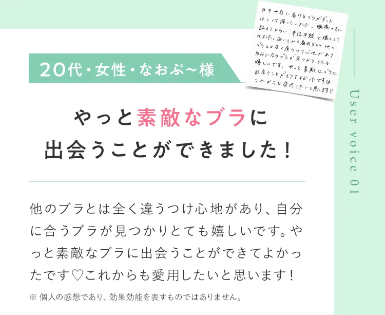Uservoice01 20代・女性・なおぷー様 やっと素敵なブラに出会うことができました！ 他のブラとは全く違うつけ心地があり、自分に合うブラが見つかりとても嬉しいです。やっと素敵なブラに出会うことができてよかったです。これからも愛用したいと思います！ ※ 個人の感想であり、効果効能を表すものではありません。