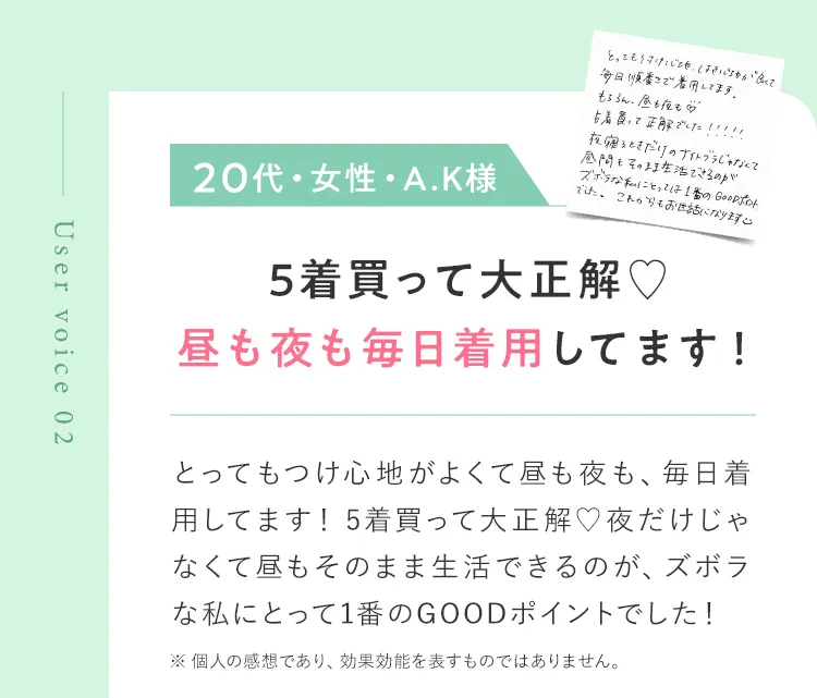 Uservoice02 20代・女性・A.K様 5着買って大正解 とってもつけ心地がよくて昼も夜も、毎日着用してます！5着買って大正解 夜だけじゃなくて昼もそのまま生活できるのが、ズボラな私にとって1番のGOODポイントでした！ ※ 個人の感想であり、効果効能を表すものではありません。