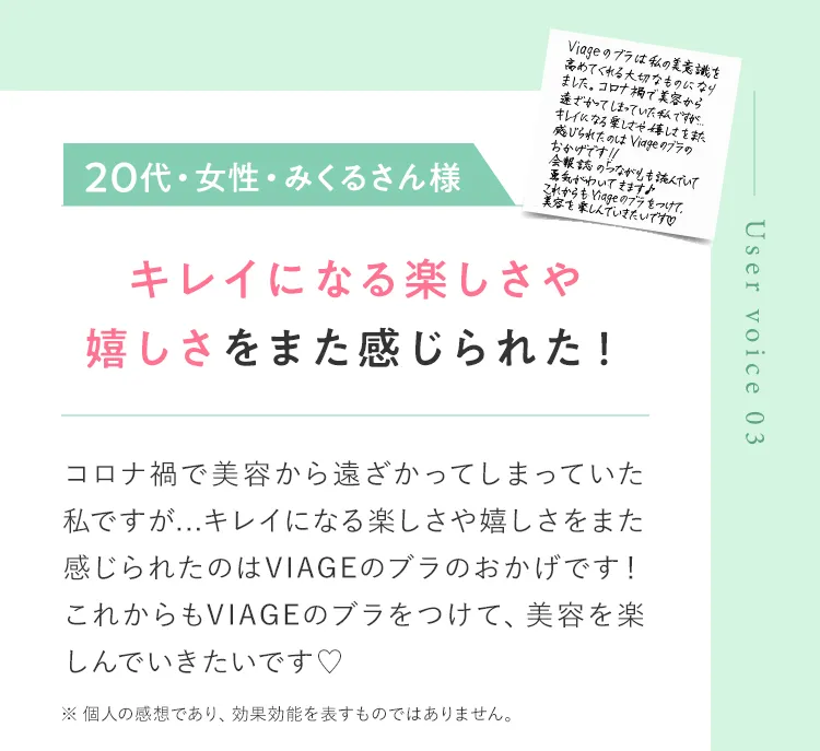 Uservoice03 20代・女性・みくるさん様 キレイになる楽しさや嬉しさをまた感じられた！ コロナ渦で美容から遠ざかってしまっていた私ですが…キレイになる楽しさや嬉しさをまた感じられたのはVIAGEのブラのおかげです！これからもVIAGEのブラをつけて、美容を楽しんでいきたいです ※ 個人の感想であり、効果効能を表すものではありません。
