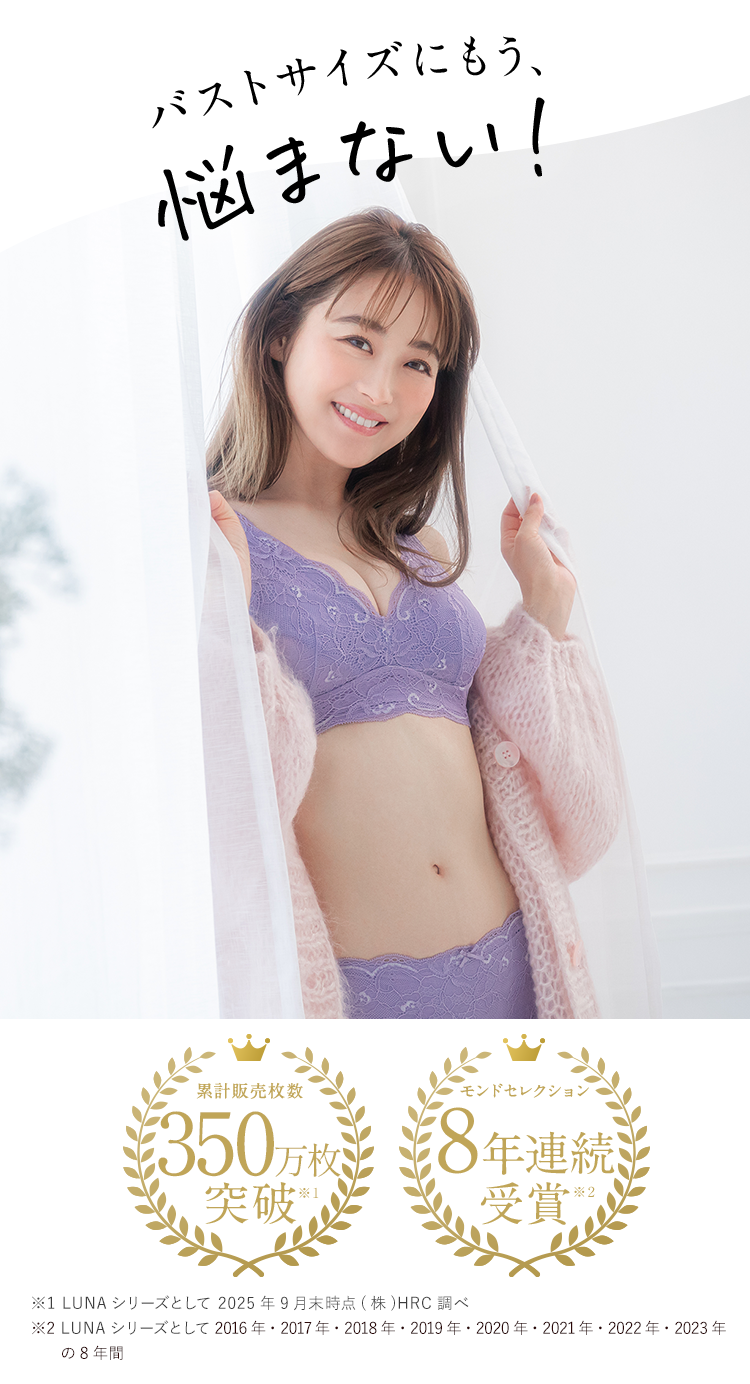バストサイズにもう悩まない！累計販売数100万枚突破 ※1 AAAカップ-Cカップの女性が選ぶ オススメしたいナイトブラNo.1 小胸さんのための特許取得 モンドセレクション7年連続No.1受賞  ※2 2022年5月末 (株) HRC 調べ ※2 2022年6月期_ブランドのイメージ調査 調査期間: 日本マーケティング・リサーチ機構 調査期間:2022年4月25日から2022年6月20日, N数:107／調査方法:Webアンケート調査対象者 :https://jmro.co.jp/r01266/ 備考: 本調査は個人のブランドに対するイメージを元に アンケートを実施し集計しております。本ブランドの利用有無は聴取しておりません ／ 効果効能等や 優位性を保証するものではございません ／ 得票数が僅差の競合あり※3 LUNA シリーズとして2016年 2017年 2018年 2019年 2020年 2021年 2022年 2023年 の8年間