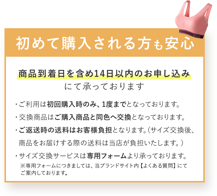 初めて購入される方も安心 商品到着日を含め14日以内のお申し込みにて承っております ・ご利用は初回購入時のみ、1度までとなっております。 ・交換商品はご購入商品と同色へ交換となっております。 ・ご返送時の送料はお客様負担となります。（サイズ交換後、商品をお届けする際の送料は当店が負担いたします。） ・サイズ交換サービスは専用フォームより承っております。 ※専用フォームにつきましては、当ブランドサイト内 【よくある質問】にてご案内しております。