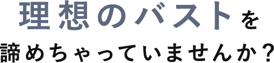 理想のバストを諦めちゃっていませんか？