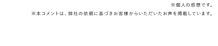 ※個人の感想です。※本コメントは、弊社の依頼に基づきお客様からいただいたお声を掲載しています。
