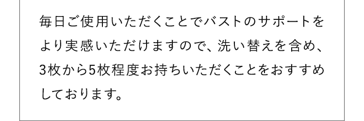 毎日ご使用いただくことでバストのサポートをより実感いただけますので、洗い替えを含め、3枚から5枚程度お持ちいただくことをおすすめしております。