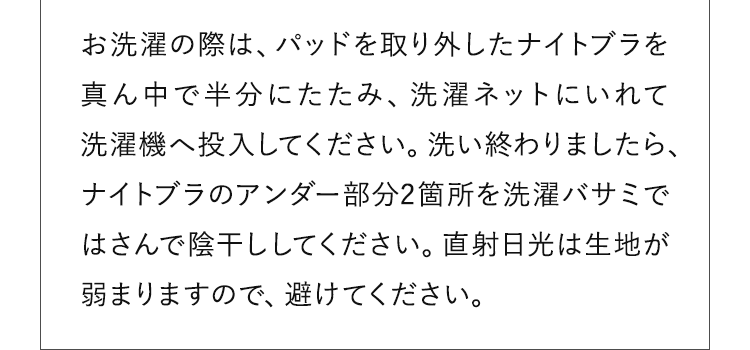 お洗濯の際は、パッドを取り外したナイトブラを真ん中で半分にたたみ、洗濯ネットにいれて洗濯機へ投入してください。