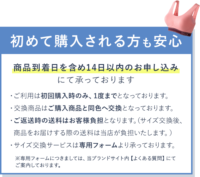 初めて購入される方も安心 商品到着日を含め14日以内のお申し込みにて承っております ・ご利用は初回購入時のみ、1度までとなっております。 ・交換商品はご購入商品と同色へ交換となっております。 ・ご返送時の送料はお客様負担となります。(サイズ交換後、商品をお届けする際の送料は当店が負担いたします。) ・サイズ交換サービスは専用フォームより承っております。 ※専用フォームにつきましては、当ブランドサイト内 【よくある質問】にてご案内しております。