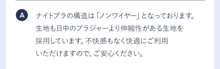 A ナイトブラの構造は「ノンワイヤー」となっております。生地も日中のブラジャーより伸縮性がある生地を採用しています。不快感もなく快適にご利用いただけますので、ご安心ください。
