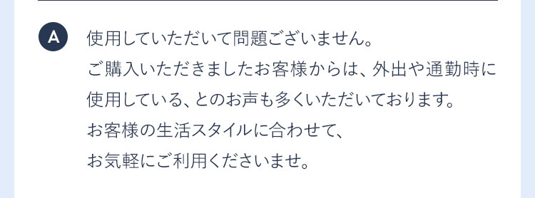 A 使用していただいて問題ございません。ご購入いただきましたお客様からは、外出や通勤時に使用している、とのお声も多くいただいております。お客様の生活スタイルに合わせて、お気軽にご利用くださいませ。