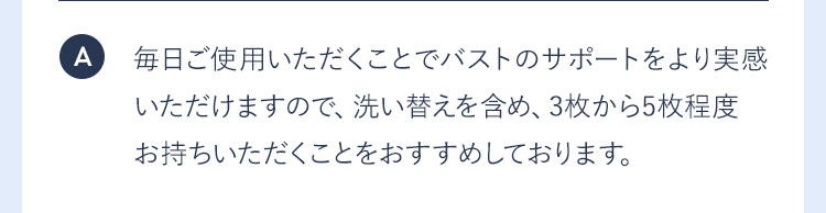 A 毎日ご使用いただくことでバストのサポートをより実感いただけますので、洗い替えを含め、3枚から5枚程度お持ちいただくことをおすすめしております。