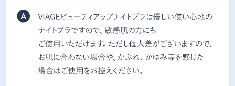 A VIAGEビューティアップナイトブラは優しい使い心地のナイトブラですので、敏感肌の方にもご使用いただけます。ただし個人差がございますので、お肌に合わない場合や、かぶれ、かゆみ等を感じた場合はご使用をお控えください。