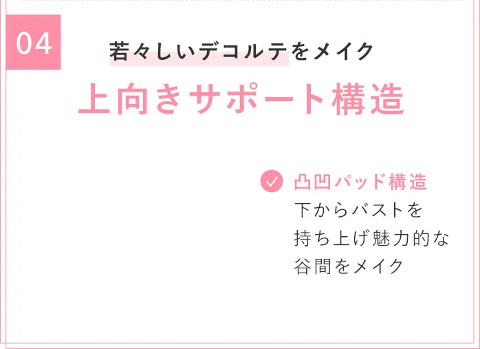 04 若々しいデコルテをメイク 上向きサポート構造 凸凹バッド構造 下からバストを持ち上げ魅力的な谷間をメイク