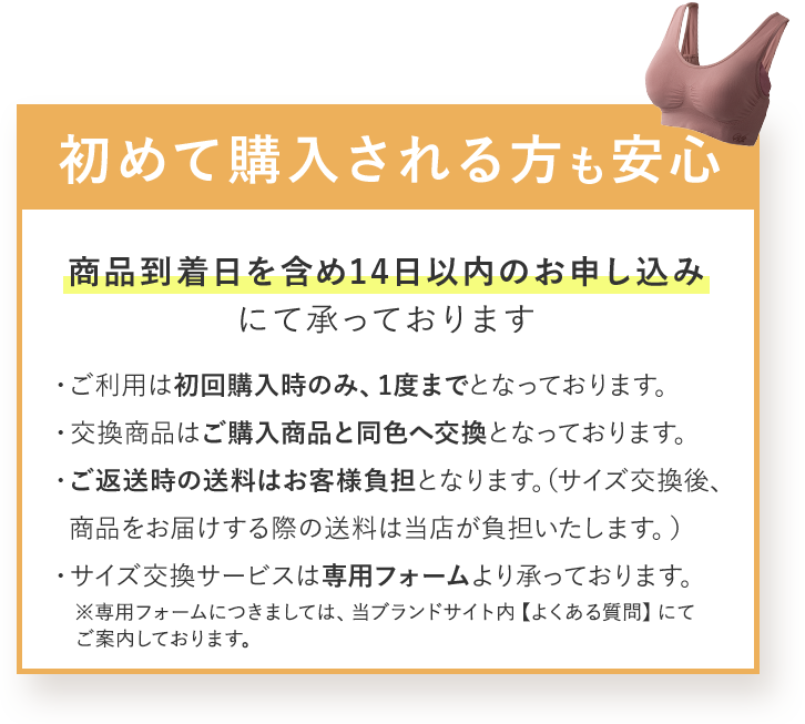 初めて購入される方も安心 商品到着日を含め14日以内のお申し込みにて承っております ・ご利用は初回購入時のみ、1度までとなっております。 ・交換商品はご購入商品と同色へ交換となっております。 ・ご返送時の送料はお客様負担となります。（サイズ交換後、商品をお届けする際の送料は当店が負担いたします。） ・サイズ交換サービスは専用フォームより承っております。 ※専用フォームにつきましては、当ブランドサイト内 【よくある質問】にてご案内しております。