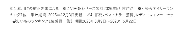 ※1着用時の補正効果による ※2VIAGEシリーズ累計2022年5月末（株）HRC調べ ※3集計期間2019年09月25日（水）から2020年09月24日（木） ※42022年8月期_ブランドのイメージ調査調査機関：日本マーケティングリサーチ機構調査期間：22年4月25日から2022年8月2日n数：131／調査方法：Webアンケート調査対象者：備考：本調査は個人のブランドに対するイメージを元にアンケートを実施し集計しております本ブランドの利用有無は聴取しておりません／効果効能等や優位性を保証するものではございません／得票数が僅差の競合あり