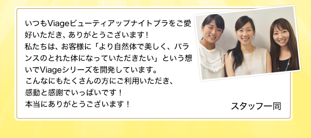 いつもViageビューティアップナイトブラをご愛好いただき、ありがとうございます!
私たちは、お客様に「より自然体で美しく、バランスのとれた体になっていただきたい」という想いでViageシリーズを開発しています。
こんなにもたくさんの方にいただきご利用いただき、感動と感謝でいっぱいです!本当にありがとうございます!