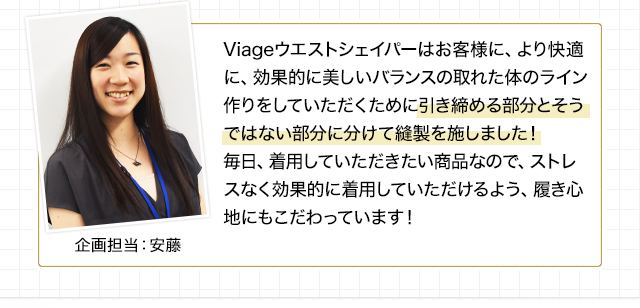 Viageウエストシェイパーはお客様に、より快適に、効果的に美しいバランスの取れた体のライン作りをしていただきたくために引き締める部分とそうではない部分に分けて縫製を施しました!
毎日、着用していただきたい商品なので、ストレスなく効果的に着用していただけるよう、履き心地にもこだわっています!