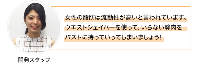 女性の脂肪は流動性が高いと言われています。 ウエストシェイパーを使って、いらない贅肉を バストに持っていってしまいましょう!